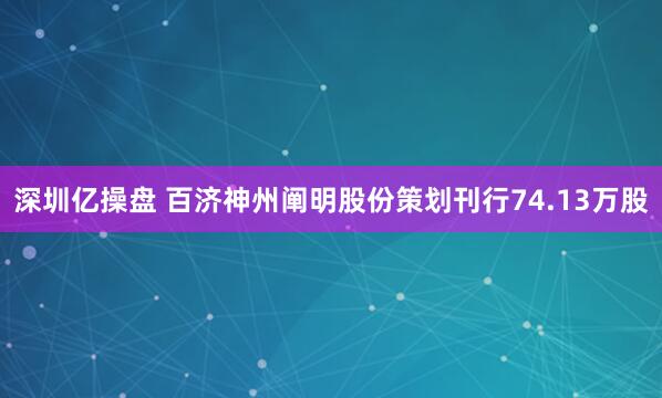 深圳亿操盘 百济神州阐明股份策划刊行74.13万股