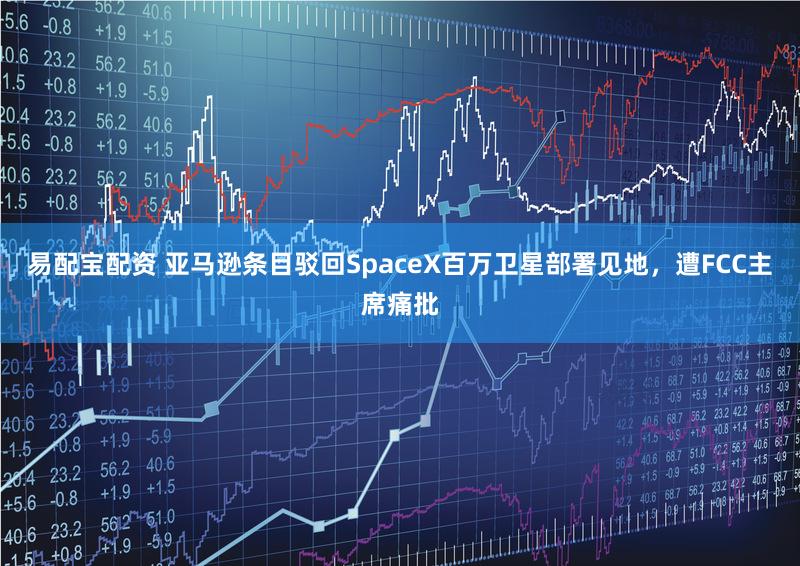 易配宝配资 亚马逊条目驳回SpaceX百万卫星部署见地，遭FCC主席痛批