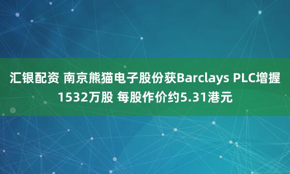 汇银配资 南京熊猫电子股份获Barclays PLC增握1532万股 每股作价约5.31港元