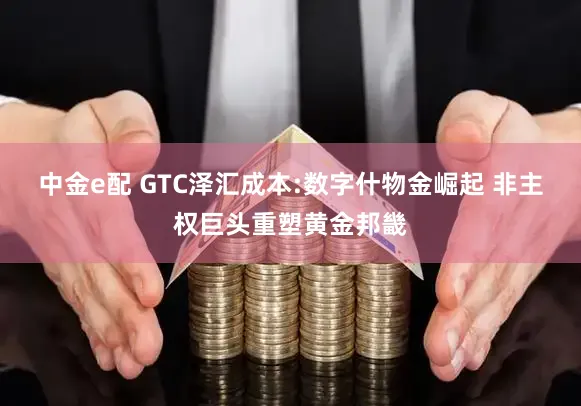 中金e配 GTC泽汇成本:数字什物金崛起 非主权巨头重塑黄金邦畿