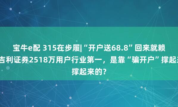 宝牛e配 315在步履|“开户送68.8”回来就赖账！吉利证券2518万用户行业第一，是靠“骗开户”撑起来的？