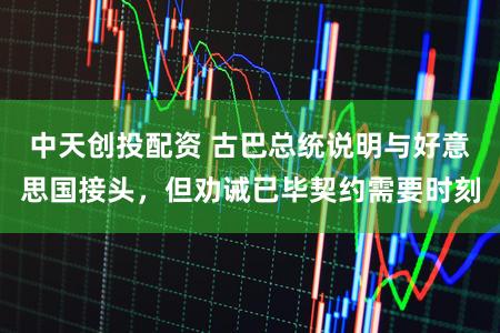中天创投配资 古巴总统说明与好意思国接头，但劝诫已毕契约需要时刻