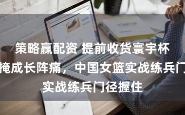 策略赢配资 提前收货寰宇杯门票难掩成长阵痛，中国女篮实战练兵门径握住