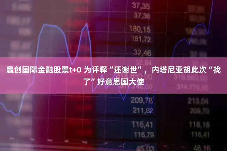 赢创国际金融股票t+0 为评释“还谢世”，内塔尼亚胡此次“找了”好意思国大使