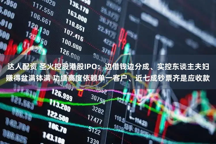 达人配资 圣火控股港股IPO：边借钱边分成、实控东谈主夫妇赚得盆满钵满 功绩高度依赖单一客户、近七成钞票齐是应收款