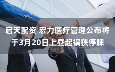 启天配资 宏力医疗管理公布将于3月20日上昼起褊狭停牌