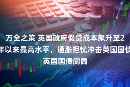 万全之策 英国政府假贷成本飙升至2008年以来最高水平,通胀担忧冲击英国国债阛阓
