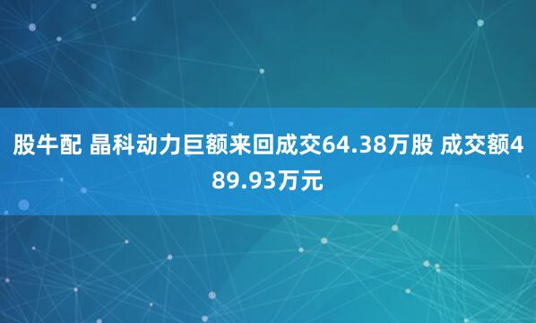股牛配 晶科动力巨额来回成交64.38万股 成交额489.93万元