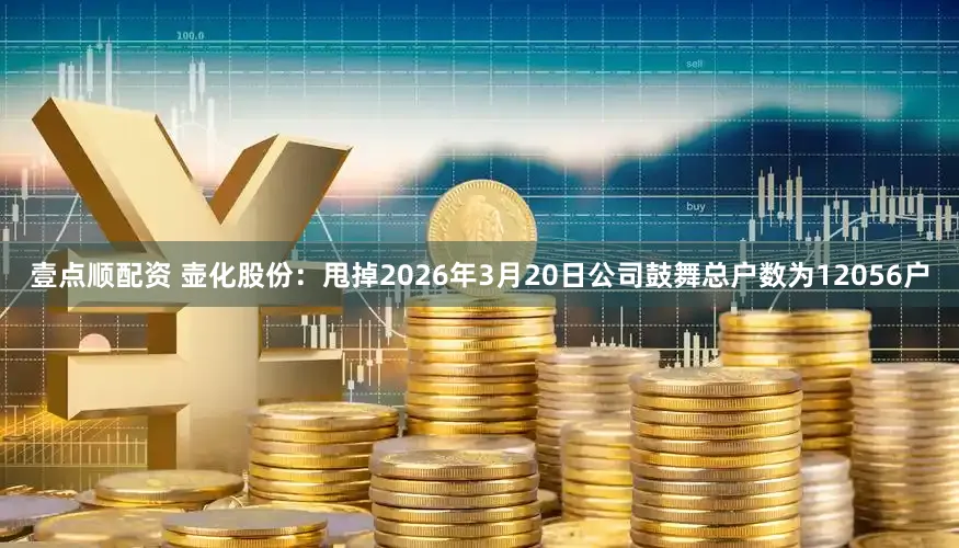 壹点顺配资 壶化股份:甩掉2026年3月20日公司鼓舞总户数为12056户