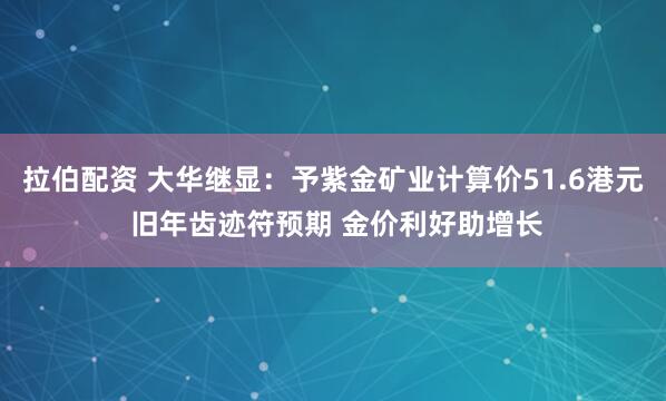 拉伯配资 大华继显：予紫金矿业计算价51.6港元 旧年齿迹符预期 金价利好助增长