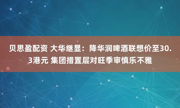 贝思盈配资 大华继显：降华润啤酒联想价至30.3港元 集团措置层对旺季审慎乐不雅