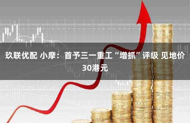 玖联优配 小摩：首予三一重工“增抓”评级 见地价30港元