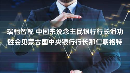 瑞驰智配 中国东说念主民银行行长潘功胜会见蒙古国中央银行行长那仁朝格特