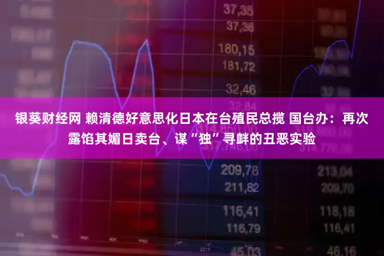 银葵财经网 赖清德好意思化日本在台殖民总揽 国台办：再次露馅其媚日卖台、谋“独”寻衅的丑恶实验