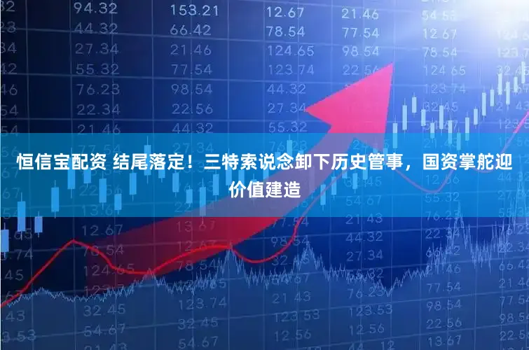恒信宝配资 结尾落定！三特索说念卸下历史管事，国资掌舵迎价值建造