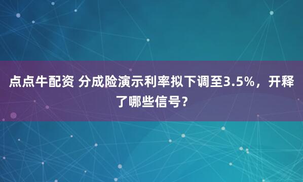 点点牛配资 分成险演示利率拟下调至3.5%，开释了哪些信号？