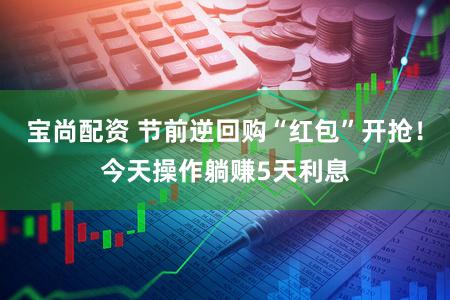 宝尚配资 节前逆回购“红包”开抢！今天操作躺赚5天利息