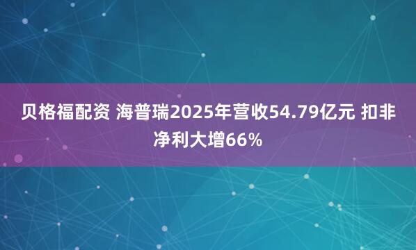 贝格福配资 海普瑞2025年营收54.79亿元 扣非净利大增66%