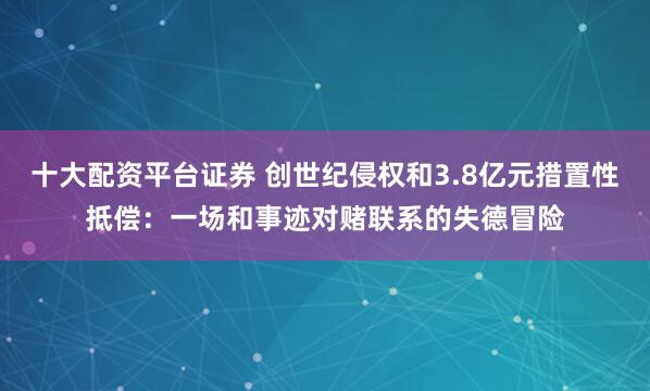十大配资平台证券 创世纪侵权和3.8亿元措置性抵偿：一场和事迹对赌联系的失德冒险