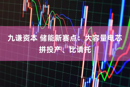 九谦资本 储能新赛点：大容量电芯拼投产、比请托