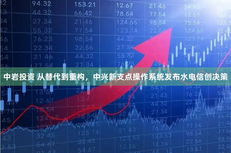 中岩投资 从替代到重构，中兴新支点操作系统发布水电信创决策