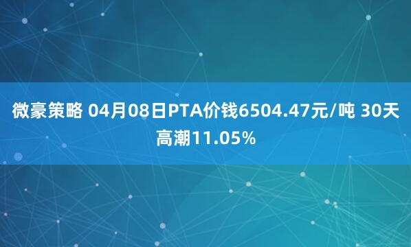 微豪策略 04月08日PTA价钱6504.47元/吨 30天高潮11.05%