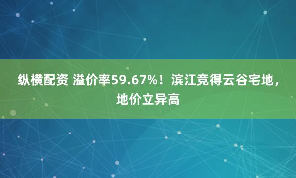 纵横配资 溢价率59.67%！滨江竞得云谷宅地，地价立异高