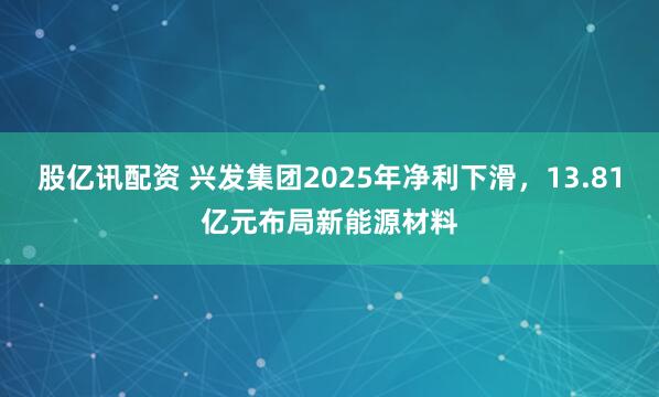 股亿讯配资 兴发集团2025年净利下滑，13.81亿元布局新能源材料