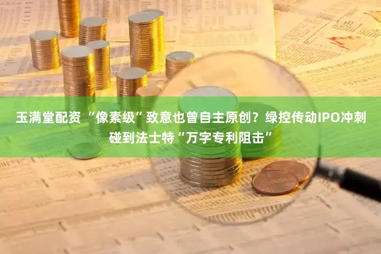 玉满堂配资 “像素级”致意也曾自主原创？绿控传动IPO冲刺碰到法士特“万字专利阻击”