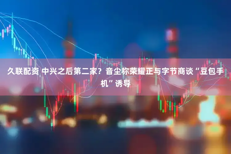 久联配资 中兴之后第二家？音尘称荣耀正与字节商谈“豆包手机”诱导