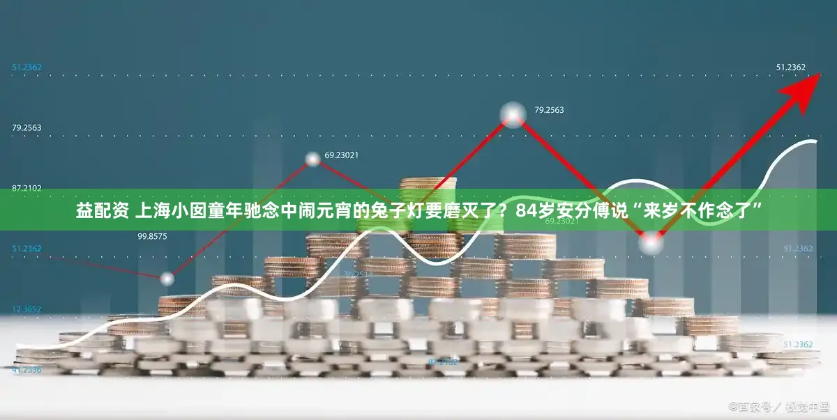 益配资 上海小囡童年驰念中闹元宵的兔子灯要磨灭了？84岁安分傅说“来岁不作念了”