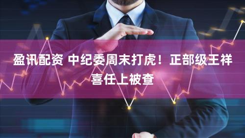 盈讯配资 中纪委周末打虎！正部级王祥喜任上被查