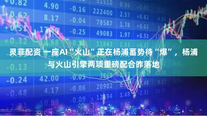灵菲配资 一座AI“火山”正在杨浦蓄势待“爆”，杨浦与火山引擎两项重磅配合昨落地