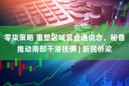 零柒策略 重塑区域营业通说念，秘鲁推动南部干港技俩 | 新民侨梁