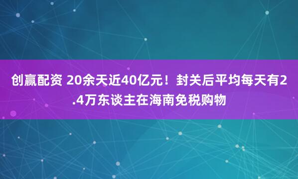 创赢配资 20余天近40亿元！封关后平均每天有2.4万东谈主在海南免税购物