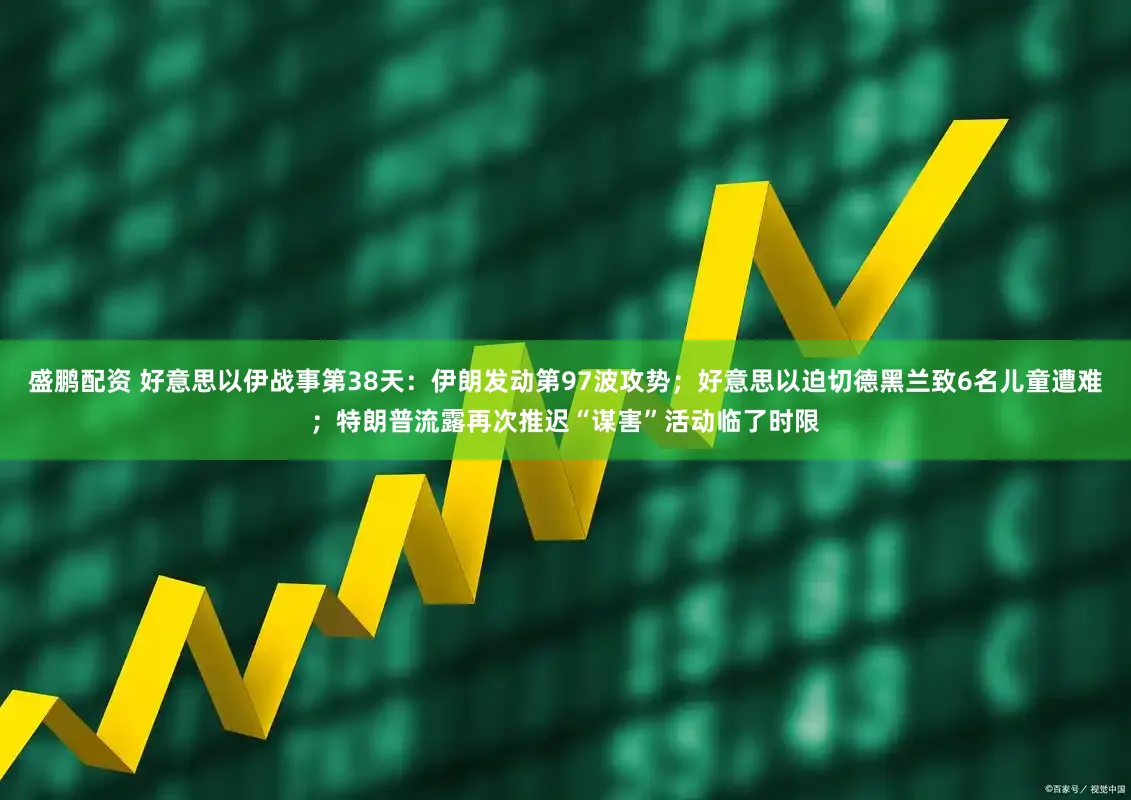 盛鹏配资 好意思以伊战事第38天：伊朗发动第97波攻势；好意思以迫切德黑兰致6名儿童遭难；特朗普流露再次推迟“谋害”活动临了时限