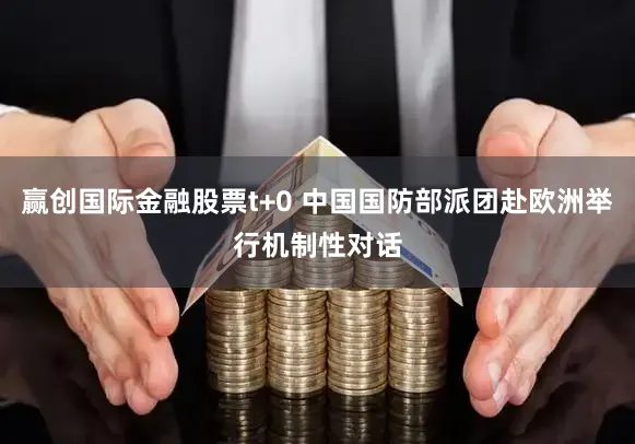 赢创国际金融股票t+0 中国国防部派团赴欧洲举行机制性对话