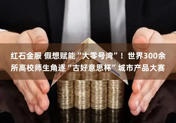 红石金服 假想赋能“大零号湾”!世界300余所高校师生角逐“古好意思杯”城市产品大赛