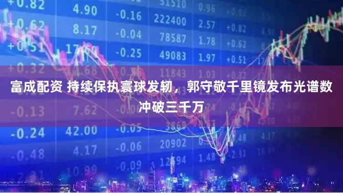 富成配资 持续保执寰球发轫,郭守敬千里镜发布光谱数冲破三千万