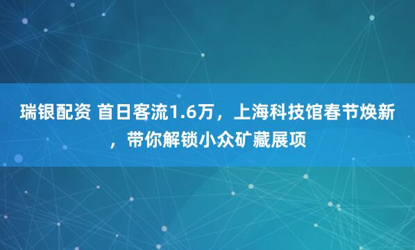 瑞银配资 首日客流1.6万，上海科技馆春节焕新，带你解锁小众矿藏展项
