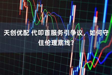 天创优配 代叩首服务引争议，如何守住伦理底线？