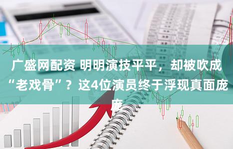 广盛网配资 明明演技平平,却被吹成“老戏骨”?这4位演员终于浮现真面庞