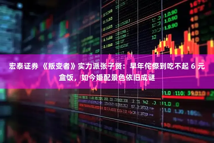 宏泰证券 《叛变者》实力派张子贤：早年侘傺到吃不起 6 元盒饭，如今婚配景色依旧成谜