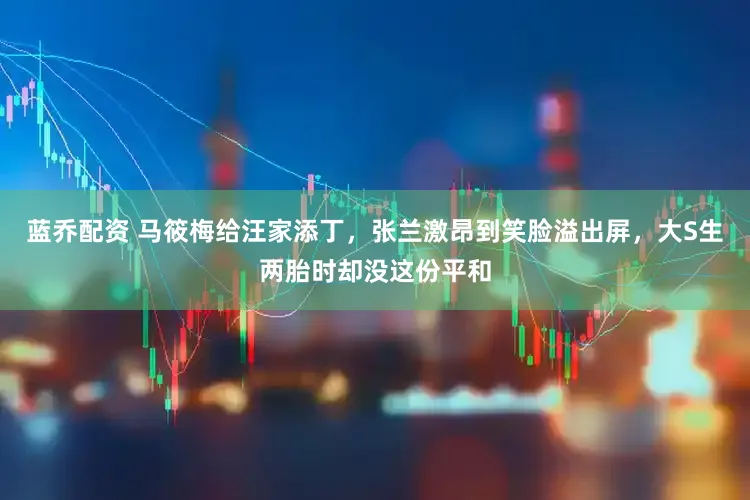 蓝乔配资 马筱梅给汪家添丁,张兰激昂到笑脸溢出屏,大S生两胎时却没这份平和