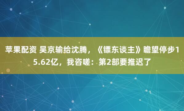 苹果配资 吴京输给沈腾，《镖东谈主》瞻望停步15.62亿，我咨嗟：第2部要推迟了