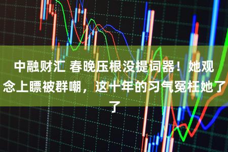 中融财汇 春晚压根没提词器！她观念上瞟被群嘲，这十年的习气冤枉她了