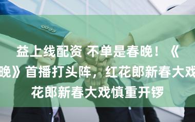益上线配资 不单是春晚！《开门迎春晚》首播打头阵，红花郎新春大戏慎重开锣