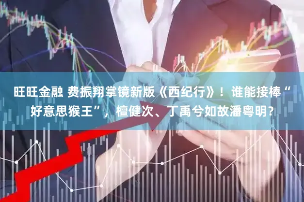 旺旺金融 费振翔掌镜新版《西纪行》！谁能接棒“好意思猴王”，檀健次、丁禹兮如故潘粤明？