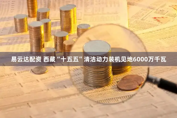 易云达配资 西藏“十五五”清洁动力装机见地6000万千瓦