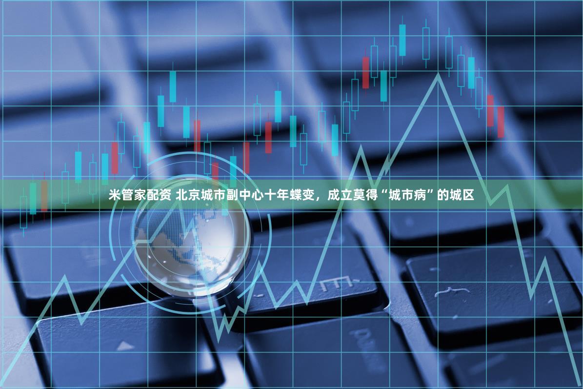 米管家配资 北京城市副中心十年蝶变，成立莫得“城市病”的城区